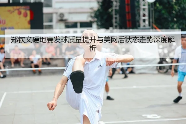 郑钦文硬地赛发球质量提升与美网后状态走势深度解析
